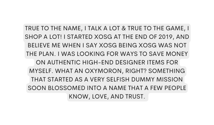 True to the name I talk a lot true to the game I shop a lot I started XOSG at the end of 2019 and believe me when I say XOSG being XOSG was not the plan I was looking for ways to save money on authentic high end designer items for myself What an oxymoron right Something that started as a very selfish dummy mission soon blossomed into a name that a few people know love and trust